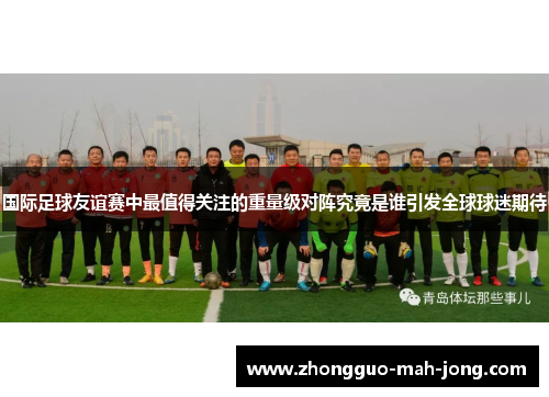 国际足球友谊赛中最值得关注的重量级对阵究竟是谁引发全球球迷期待