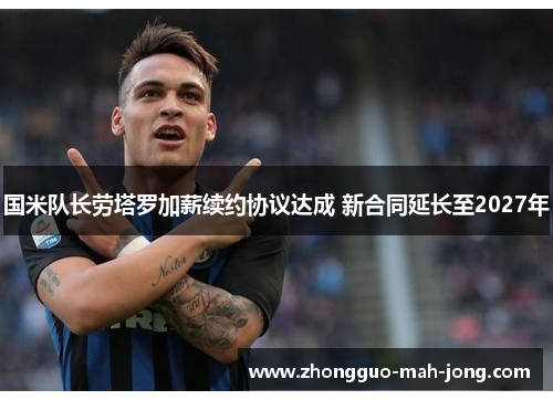 国米队长劳塔罗加薪续约协议达成 新合同延长至2027年 国米队长劳塔罗加薪续约协议达成 新合同延长至2027年