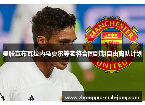 曼联宣布瓦拉内马夏尔等老将合同到期自由离队计划 曼联宣布瓦拉内马夏尔等老将合同到期自由离队计划