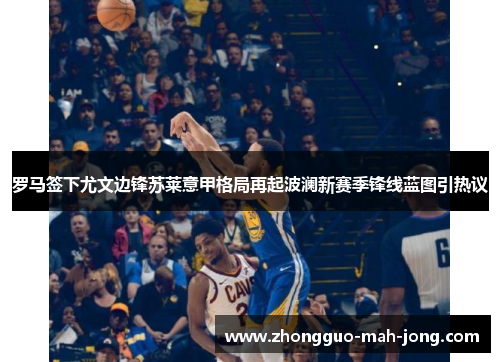 罗马签下尤文边锋苏莱意甲格局再起波澜新赛季锋线蓝图引热议 罗马签下尤文边锋苏莱意甲格局再起波澜新赛季锋线蓝图引热议
