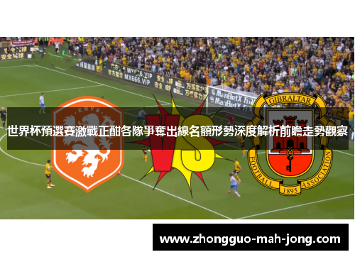 世界杯預選賽激戰正酣各隊爭奪出線名額形勢深度解析前瞻走勢觀察 世界杯預選賽激戰正酣各隊爭奪出線名額形勢深度解析前瞻走勢觀察