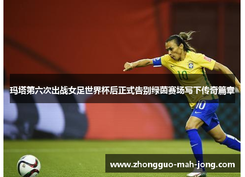 玛塔第六次出战女足世界杯后正式告别绿茵赛场写下传奇篇章